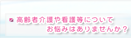 高齢者介護や看護等についてお悩みはありませんか？